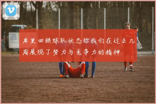 库里回顾球队状态称我们在过去几周展现了努力与竞争力的精神