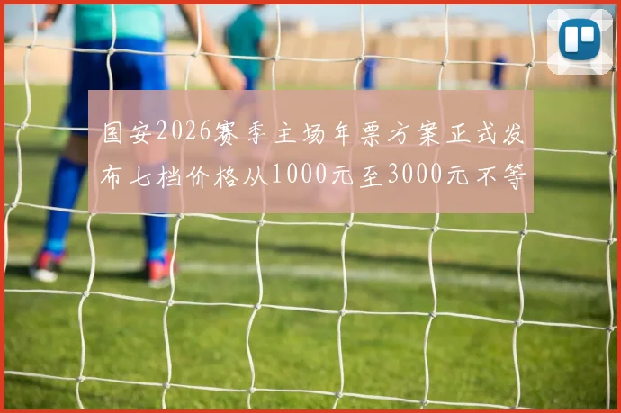 国安2026赛季主场年票方案正式发布七档价格从1000元至3000元不等