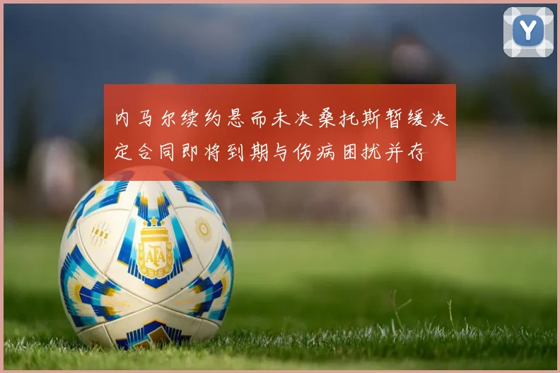 内马尔续约悬而未决桑托斯暂缓决定合同即将到期与伤病困扰并存