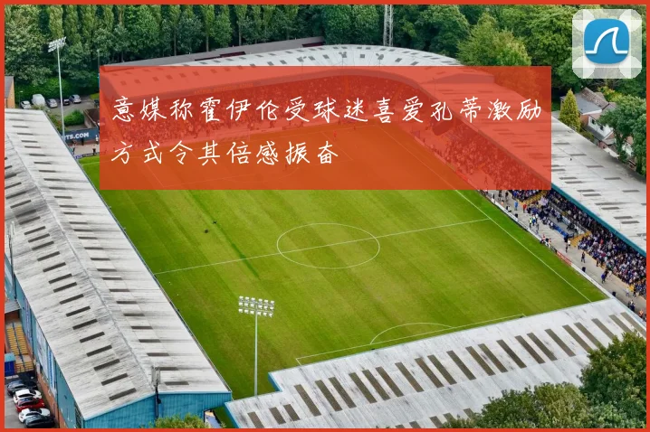 意媒称霍伊伦受球迷喜爱孔蒂激励方式令其倍感振奋