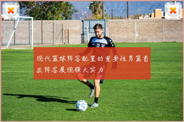现代篮球阵容配置的重要性男篮首发阵容展现强大实力