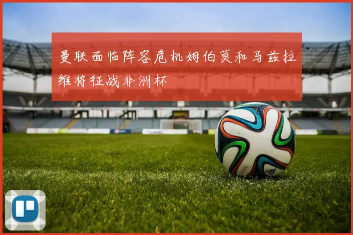 曼联面临阵容危机姆伯莫和马兹拉维将征战非洲杯