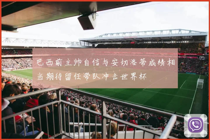 巴西前主帅自信与安切洛蒂成绩相当期待留任带队冲击世界杯