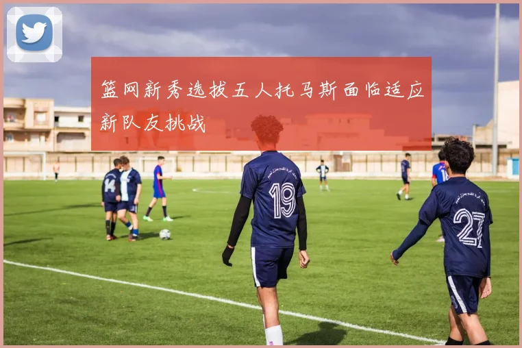 篮网新秀选拔五人托马斯面临适应新队友挑战