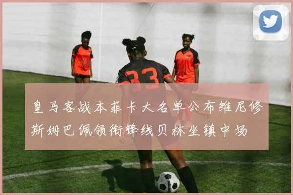 皇马客战本菲卡大名单公布维尼修斯姆巴佩领衔锋线贝林坐镇中场