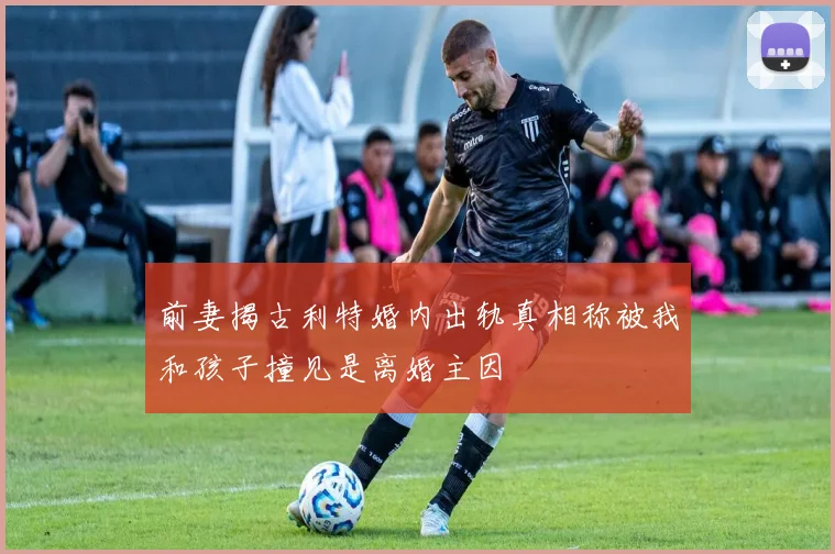 前妻揭古利特婚内出轨真相称被我和孩子撞见是离婚主因