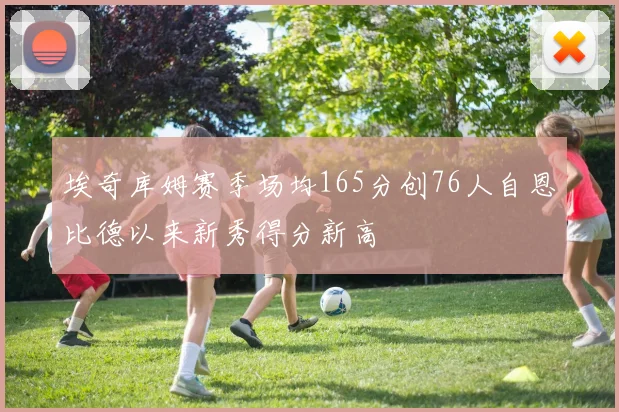 埃奇库姆赛季场均165分创76人自恩比德以来新秀得分新高