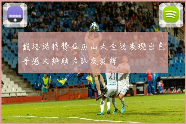 戴格诺特赞亚历山大全场表现出色手感火热助力队友发挥