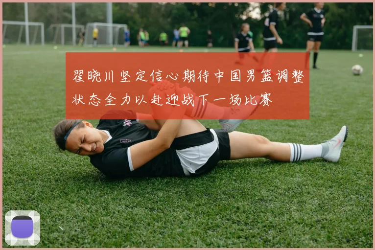 翟晓川坚定信心期待中国男篮调整状态全力以赴迎战下一场比赛