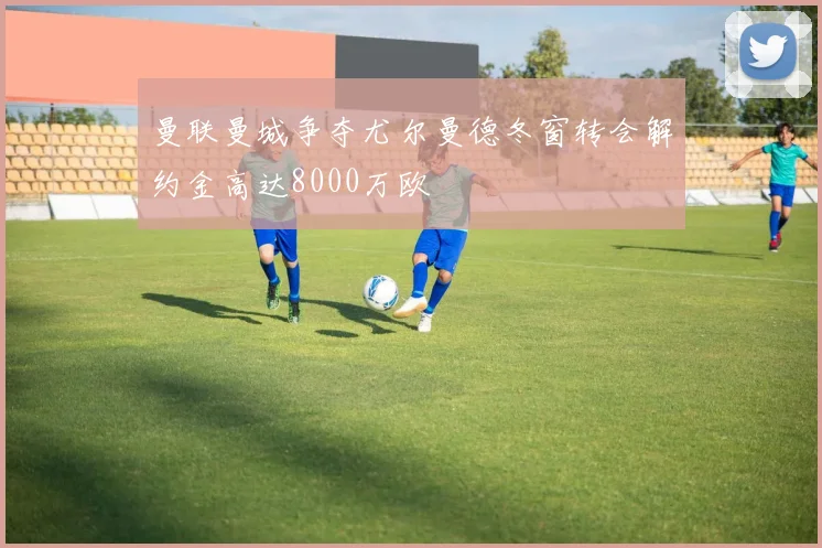曼联曼城争夺尤尔曼德冬窗转会解约金高达8000万欧