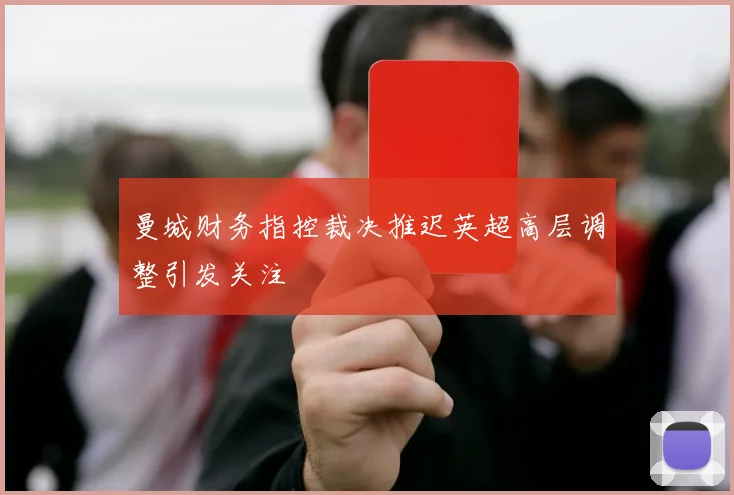 曼城财务指控裁决推迟英超高层调整引发关注
