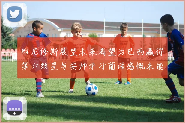 维尼修斯展望未来渴望为巴西赢得第六颗星与安帅学习葡语感慨未能与C罗共事
