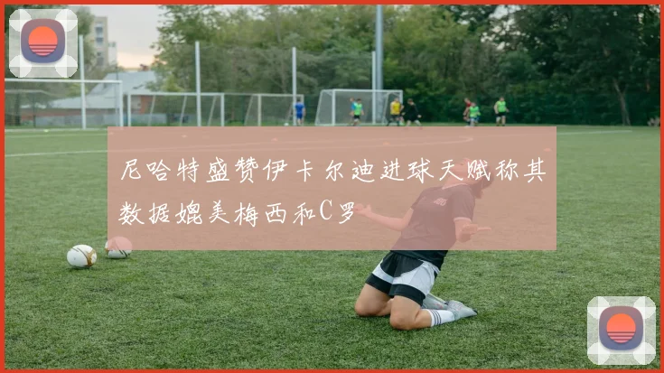尼哈特盛赞伊卡尔迪进球天赋称其数据媲美梅西和C罗