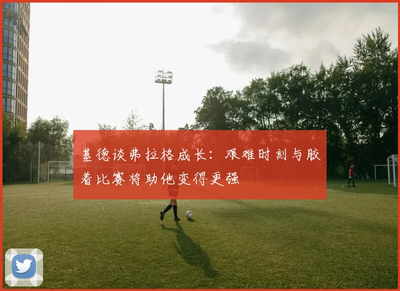 基德谈弗拉格成长：艰难时刻与胶着比赛将助他变得更强