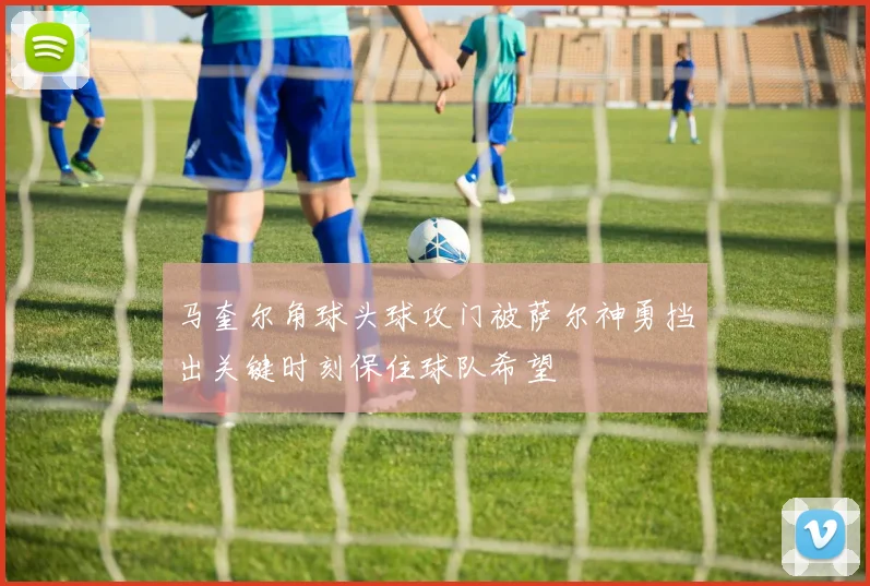马奎尔角球头球攻门被萨尔神勇挡出关键时刻保住球队希望