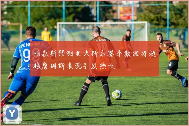 帕森斯预测里夫斯本赛季数据将超越詹姆斯表现引发热议