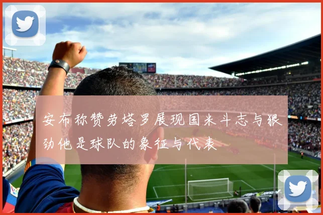 安布称赞劳塔罗展现国米斗志与狠劲他是球队的象征与代表