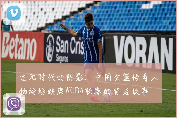 金元时代的阴影：中国女篮传奇人物纷纷缺席WCBA联赛的背后故事