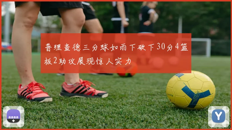 普理查德三分球如雨下砍下30分4篮板2助攻展现惊人实力