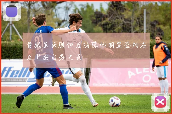 曼城虽获胜但后防隐忧明显签约右后卫成当务之急