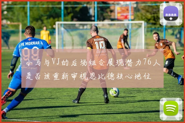 小马与VJ的后场组合展现潜力76人是否该重新审视恩比德核心地位