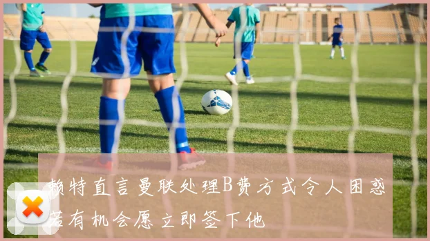 赖特直言曼联处理B费方式令人困惑若有机会愿立即签下他