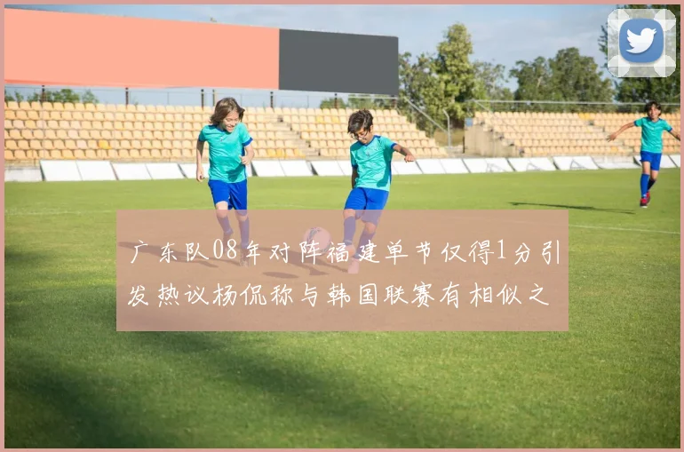 广东队08年对阵福建单节仅得1分引发热议杨侃称与韩国联赛有相似之处