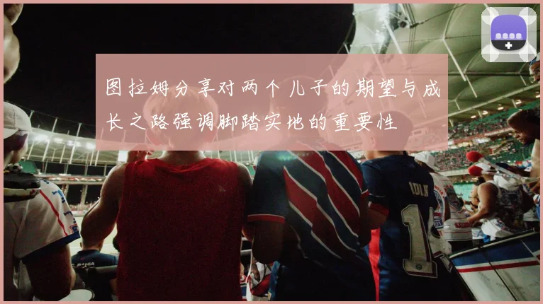 图拉姆分享对两个儿子的期望与成长之路强调脚踏实地的重要性