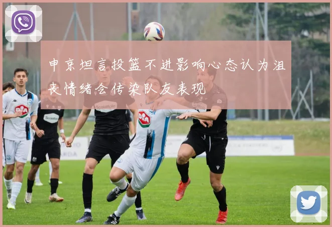 申京坦言投篮不进影响心态认为沮丧情绪会传染队友表现