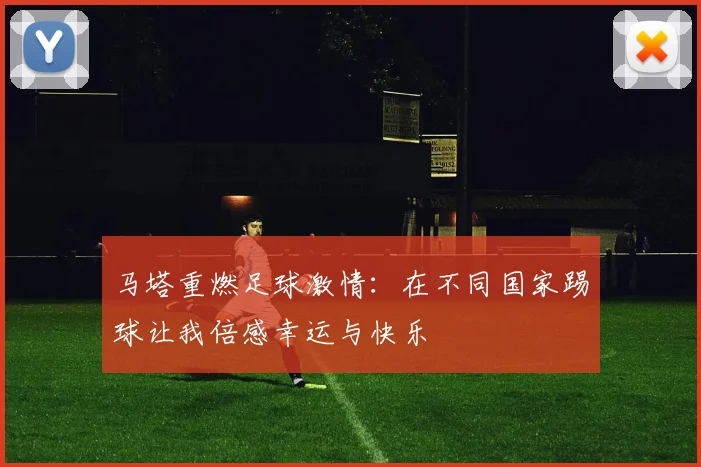 马塔重燃足球激情：在不同国家踢球让我倍感幸运与快乐