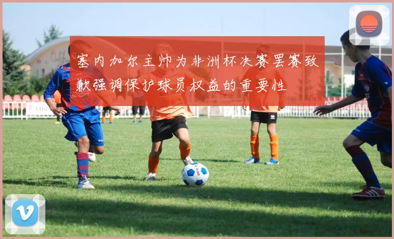 塞内加尔主帅为非洲杯决赛罢赛致歉强调保护球员权益的重要性
