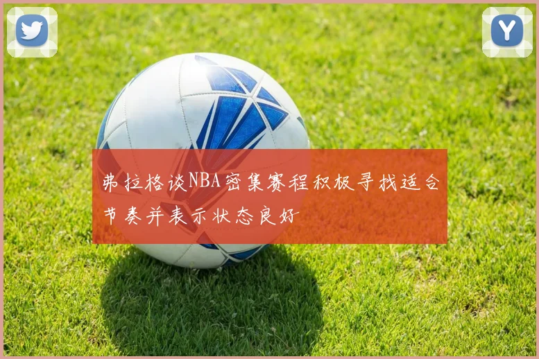 弗拉格谈NBA密集赛程积极寻找适合节奏并表示状态良好