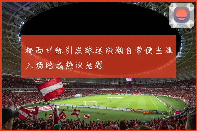 梅西训练引发球迷热潮自带便当混入场地成热议话题