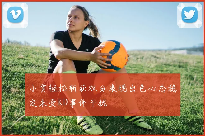 小贾轻松斩获双分表现出色心态稳定未受KD事件干扰