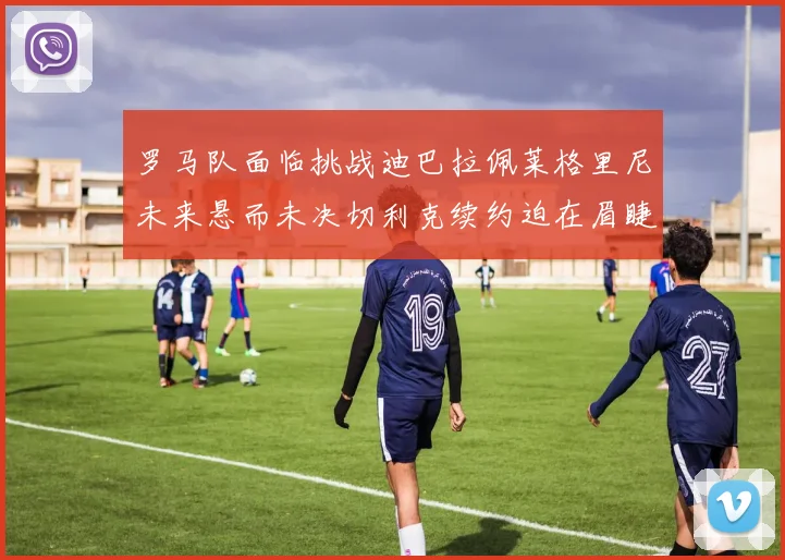 罗马队面临挑战迪巴拉佩莱格里尼未来悬而未决切利克续约迫在眉睫