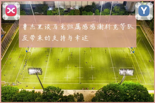 鲁杰里谈马竞归属感感谢科克等队友带来的支持与幸运