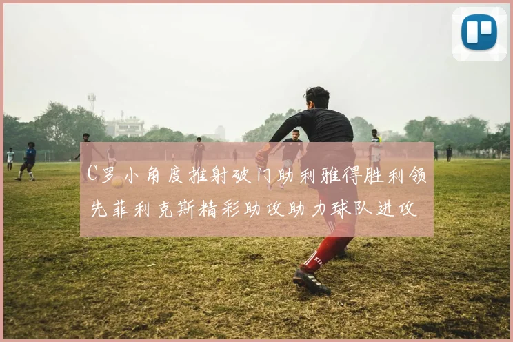 C罗小角度推射破门助利雅得胜利领先菲利克斯精彩助攻助力球队进攻