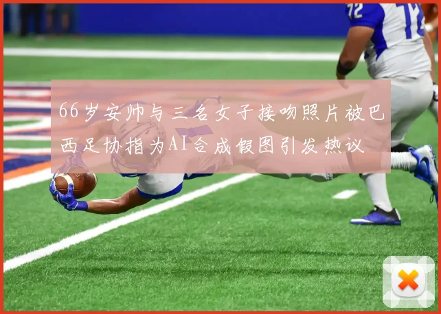66岁安帅与三名女子接吻照片被巴西足协指为AI合成假图引发热议