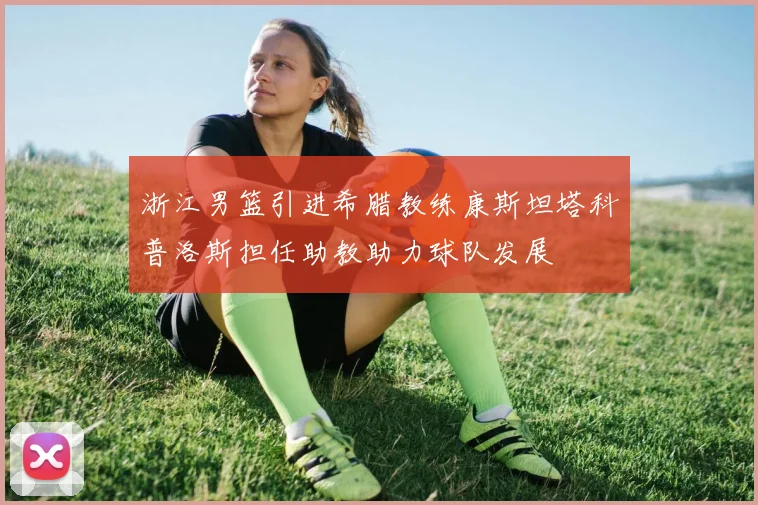 浙江男篮引进希腊教练康斯坦塔科普洛斯担任助教助力球队发展