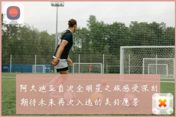 阿夫迪亚首次全明星之旅感受深刻期待未来再次入选的美好愿景