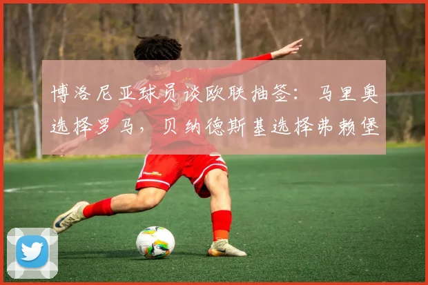 博洛尼亚球员谈欧联抽签：马里奥选择罗马，贝纳德斯基选择弗赖堡