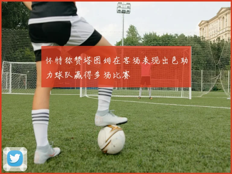 怀特称赞塔图姆在客场表现出色助力球队赢得多场比赛